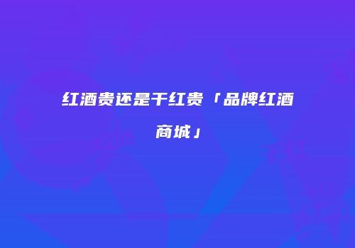 红酒贵还是干红贵「品牌红酒商城」