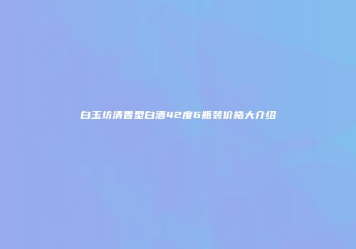 白玉坊清香型白酒42度6瓶装价格大介绍