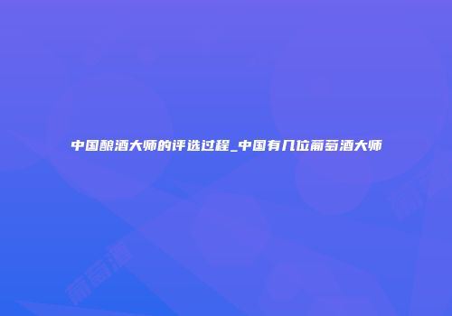 中国酿酒大师的评选过程_中国有几位葡萄酒大师