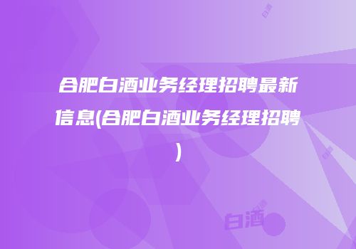 合肥白酒业务经理招聘最新信息(合肥白酒业务经理招聘)