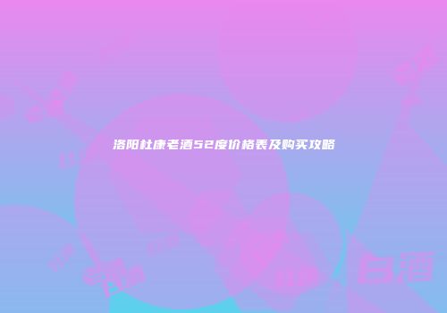 洛阳杜康老酒52度价格表及购买攻略