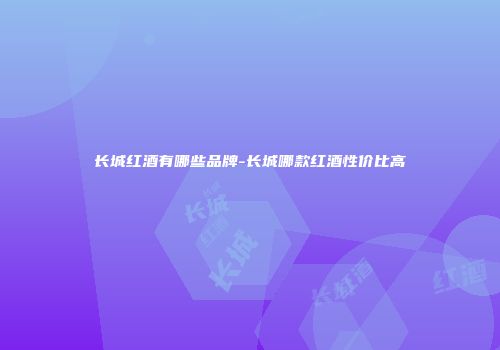 长城红酒有哪些品牌-长城哪款红酒性价比高