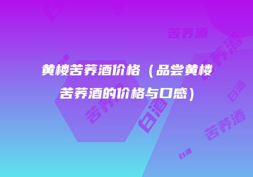 黄楼苦荞酒价格（品尝黄楼苦荞酒的价格与口感）