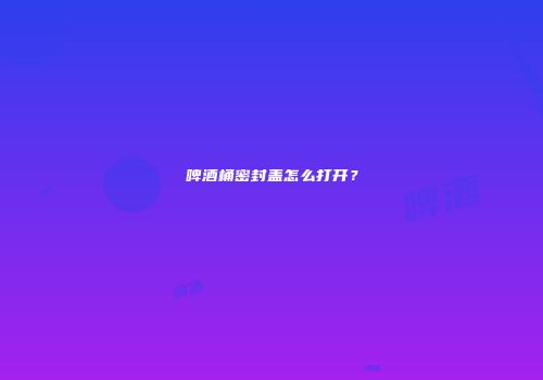 啤酒桶密封盖怎么打开？