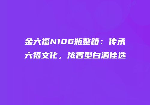 金六福N106瓶整箱：传承六福文化，浓香型白酒佳选