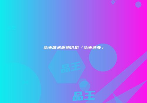 品王糯米陈酒价格「品王酒业」