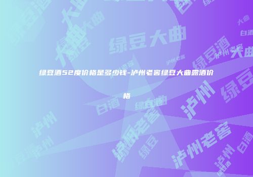 绿豆酒52度价格是多少钱-泸州老窖绿豆大曲露酒价格