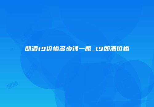 郎酒t9价格多少钱一瓶_t9郎酒价格