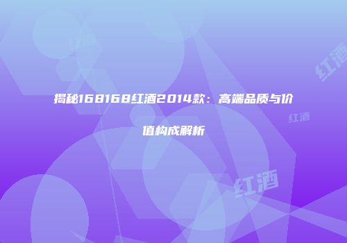 揭秘168168红酒2014款：高端品质与价值构成解析