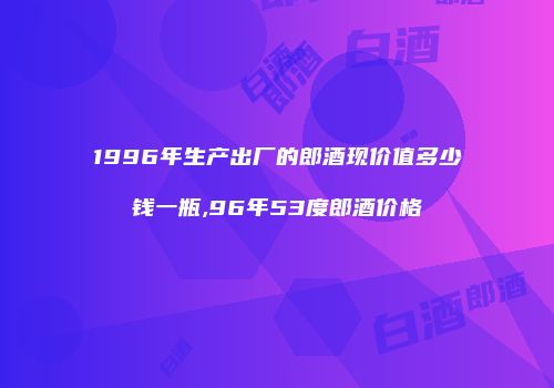 1996年生产出厂的郎酒现价值多少钱一瓶,96年53度郎酒价格