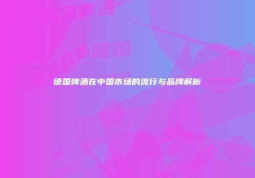 德国啤酒在中国市场的流行与品牌解析