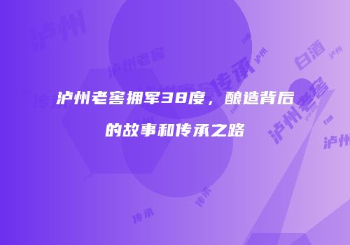 泸州老窖拥军38度，酿造背后的故事和传承之路