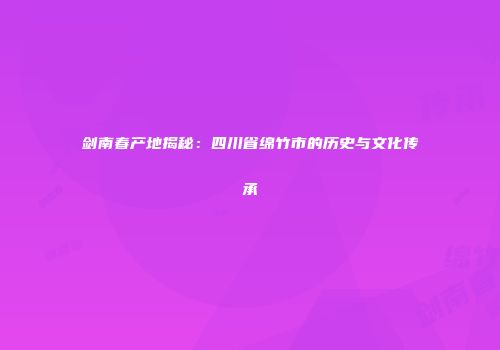 剑南春产地揭秘：四川省绵竹市的历史与文化传承