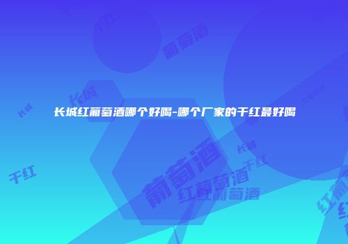 长城红葡萄酒哪个好喝-哪个厂家的干红最好喝