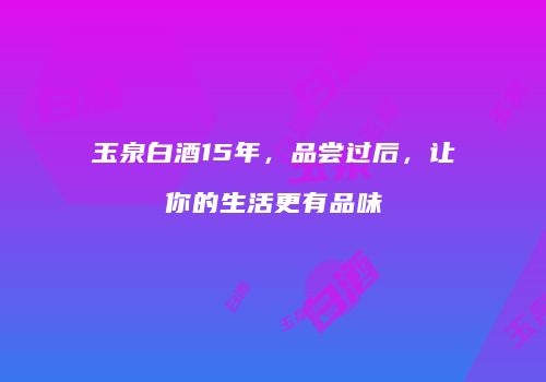 玉泉白酒15年，品尝过后，让你的生活更有品味