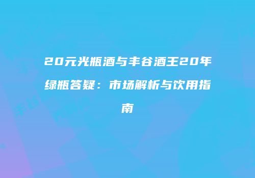 20元光瓶酒与丰谷酒王20年绿瓶答疑：市场解析与饮用指南