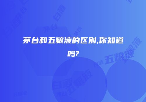 茅台和五粮液的区别,你知道吗?