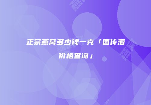 正宗燕窝多少钱一克「国传酒价格查询」