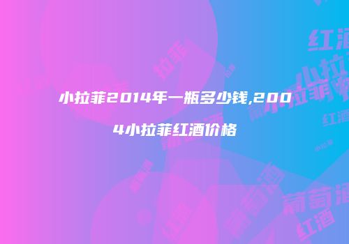 小拉菲2014年一瓶多少钱,2004小拉菲红酒价格