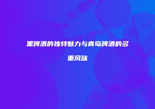 黑啤酒的独特魅力与青岛啤酒的多重风味