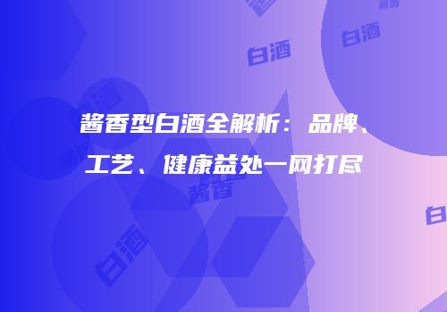 酱香型白酒全解析：品牌、工艺、健康益处一网打尽