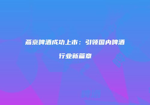 燕京啤酒成功上市：引领国内啤酒行业新篇章