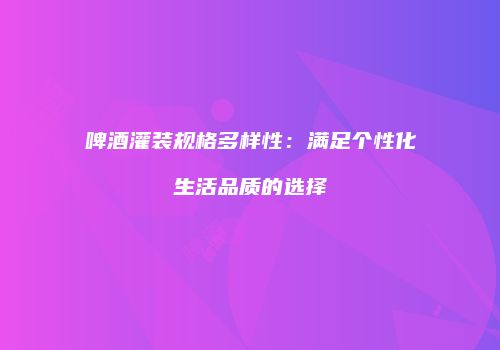 啤酒灌装规格多样性：满足个性化生活品质的选择