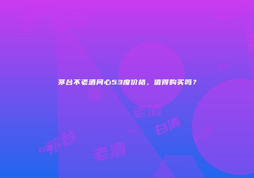茅台不老酒问心53度价格，值得购买吗？