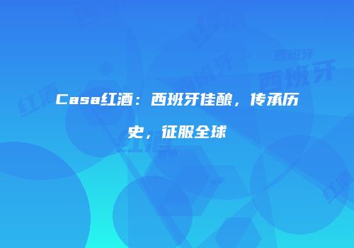 Casa红酒：西班牙佳酿，传承历史，征服全球