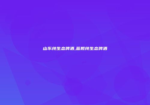 山东纯生态啤酒,蓝舰纯生态啤酒