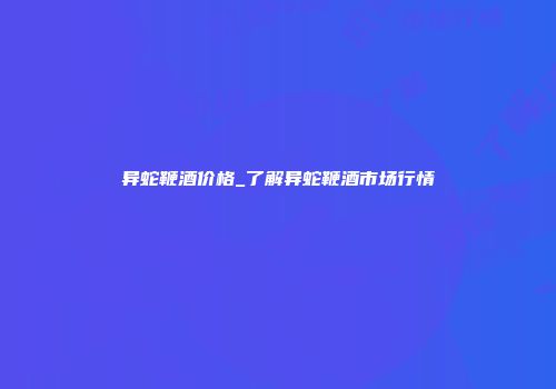 异蛇鞭酒价格_了解异蛇鞭酒市场行情
