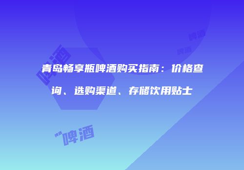 青岛畅享瓶啤酒购买指南：价格查询、选购渠道、存储饮用贴士