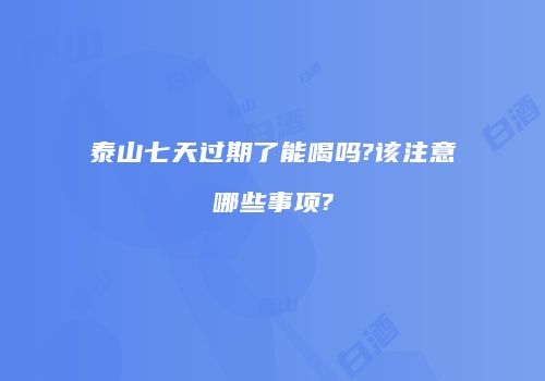 泰山七天过期了能喝吗?该注意哪些事项?