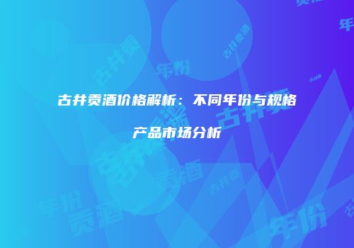 古井贡酒价格解析：不同年份与规格产品市场分析
