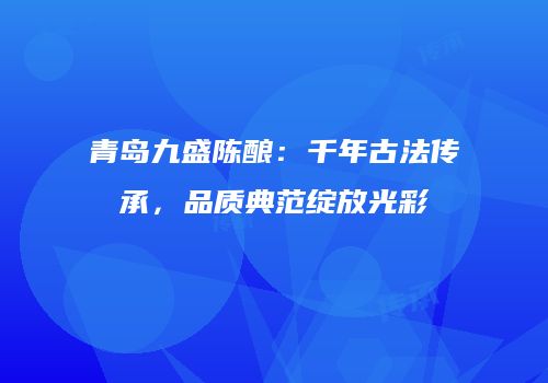 青岛九盛陈酿：千年古法传承，品质典范绽放光彩