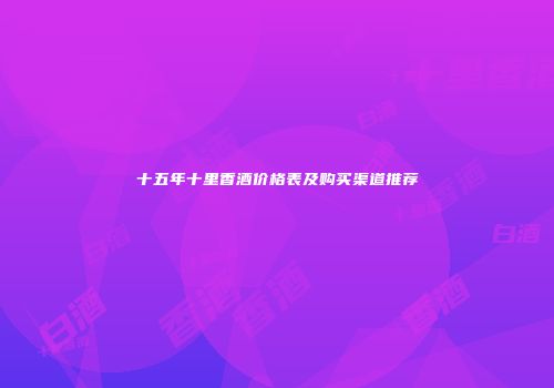 十五年十里香酒价格表及购买渠道推荐