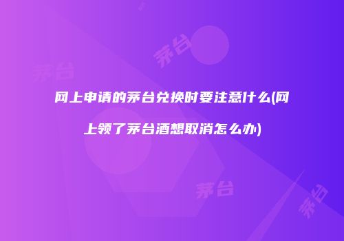 网上申请的茅台兑换时要注意什么(网上领了茅台酒想取消怎么办)