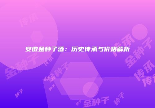 安徽金种子酒：历史传承与价格解析