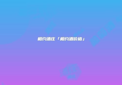 相约酒庄「相约酒价格」