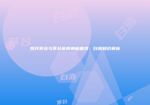 揭开茅台与茅台窖的神秘面纱：白酒知识解析