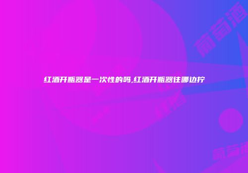 红酒开瓶器是一次性的吗,红酒开瓶器往哪边拧