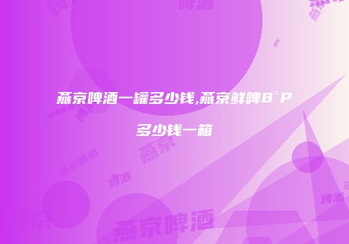 燕京啤酒一罐多少钱,燕京鲜啤8°P多少钱一箱