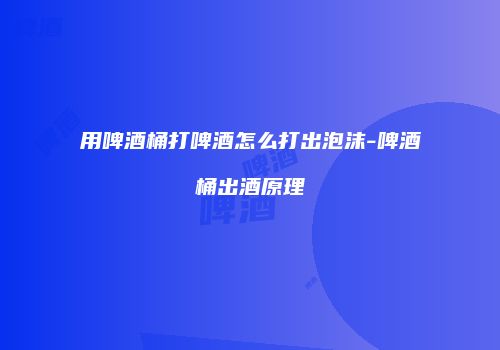 用啤酒桶打啤酒怎么打出泡沫-啤酒桶出酒原理