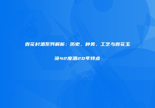 杏花村酒系列解析：历史、种类、工艺与杏花玉液42度酒20年特点