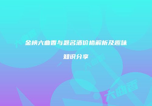 金榜六曲香与题名酒价格解析及趣味知识分享