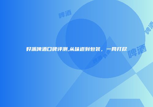 好派啤酒口碑评测,从味道到包装，一网打尽