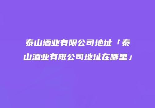 泰山酒业有限公司地址「泰山酒业有限公司地址在哪里」