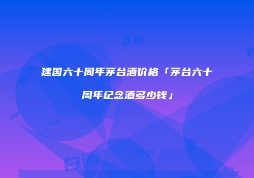 建国六十周年茅台酒价格「茅台六十周年纪念酒多少钱」