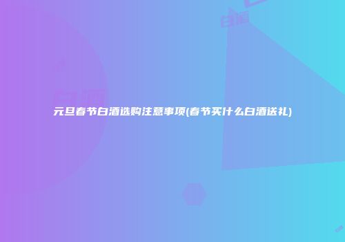 元旦春节白酒选购注意事项(春节买什么白酒送礼)