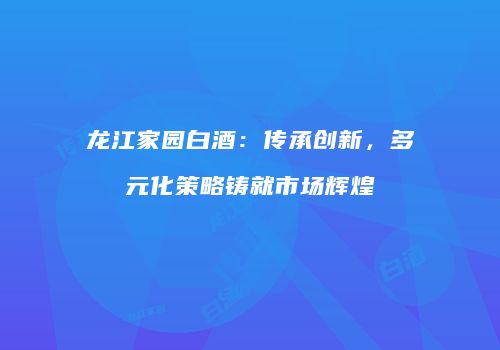 龙江家园白酒：传承创新，多元化策略铸就市场辉煌